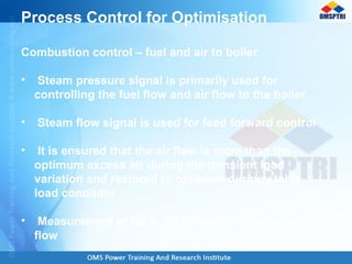 Process Control for Optimisation
Combustion control – fuel and air to boiler
• Steam pressure signal is primarily used for
controlling the fuel flow and air flow to the boiler
• Steam flow signal is used for feed forward control
• It is ensured that the air flow is more than the
optimum excess air during the transient load
variation and restored to optimum during stable
load condition
• Measurement of O2 & CO is used to trim the air
flow
 