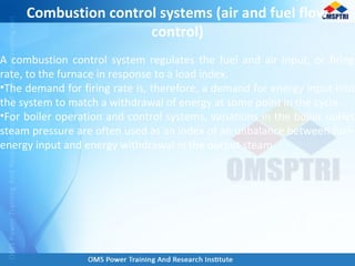 A combustion control system regulates the fuel and air input, or firing
rate, to the furnace in response to a load index.
•The demand for firing rate is, therefore, a demand for energy input into
the system to match a withdrawal of energy at some point in the cycle.
•For boiler operation and control systems, variations in the boiler outlet
steam pressure are often used as an index of an unbalance between fuel-
energy input and energy withdrawal in the output steam.
Combustion control systems (air and fuel flow
control)
 