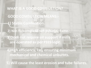 WHAT IS A GOOD COMBUSTION?
GOOD COMBUSTION MEANS:-
1) Stable Combustion.
2) Non flickering and non pulsating flame.
3)Does not require oil support if mills
are operated as per FSSS logic.
4)High efficiency, i.e., ensuring minimum
mechanical and chemical unburnts.
5) Will cause the least erosion and tube failures.
 
