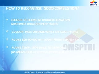 HOW TO RECONGINSE GOOD COMBUSTION?
 COLOUR OF FLAME AT BURNER ELEVATION
OBSERVED THROUGH PEEP HOLES
 COLOUR- PALE ORANGE WHILE ON COOL FIRING
 FLAME 300 TO 400 mm AWAY FROM BURNER TIP.
 FLAME TEMP. 1050 Deg.C TO 1150 Deg.C
(AS MEASURED BY OPTICAL PYROMETER)
 