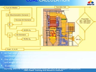 COAL CALCULATION
 Air Fuel ratio is defined from stoichiometry theory after we find Boiler capacity, coal
specification and excess air set for perfect combustion.
 One of the most important items is that the correct amount oxygen must be supplied per
unit weight of fuel burned to provide complete combustion.
 In addition to the correct “air-fuel” mixture, time must be allowed for complete mixing and
burning, and the furnace temperature must be such as to support combustion.
 