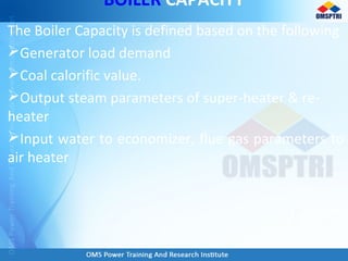 BOILER CAPACITY
The Boiler Capacity is defined based on the following
Generator load demand
Coal calorific value.
Output steam parameters of super-heater & re-
heater
Input water to economizer, flue gas parameters to
air heater
 