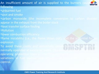 An insufficient amount of air is supplied to the burners causes the
following
•unburned fuel
•soot and smoke
•carbon monoxide (the incomplete conversion to carbon dioxide)
appear in the exhaust from the boiler stack
•heat transfer surface fouling
•Pollution
•lower combustion efficiency
•flame instability (i.e., the flame blows out), and the potential for an
explosion.
To avoid these costly and potentially unsafe conditions, boilers are
normally operated at excess air levels. This excess air level also provides
operating protection from an insufficient oxygen condition caused by
variations in fuel quality, and variation in fuel demand from MW
control.
 