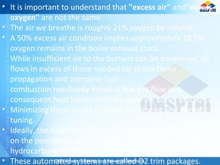• It is important to understand that "excess air" and"excess
oxygen" are not the same.
• The air we breathe is roughly 21% oxygen by volume.
• A 50% excess air condition implies approximately 10.5%
oxygen remains in the boiler exhaust stack.
While insufficient air to the burners can be dangerous, air
flows in excess of those needed for stable flame
propagation and complete fuel
combustion needlessly increase flue gas flow and
consequent heat losses, thereby lowering boiler efficiency.
• Minimizing these losses requires monitoring and periodic
tuning.
• Ideally, the fuel/air ratio is automatically controlled based
on the percentage of O2 in the stack, and an unburned
hydrocarbons indication.
• These automated systems are called O2 trim packages.
 