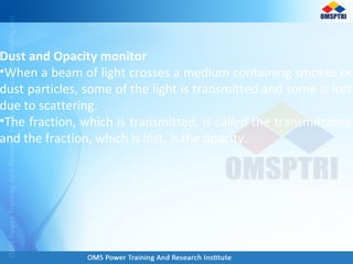 Dust and Opacity monitor
•When a beam of light crosses a medium containing smokes or
dust particles, some of the light is transmitted and some is lost
due to scattering.
•The fraction, which is transmitted, is called the transmittance
and the fraction, which is lost, is the opacity.
 