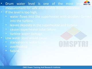 • Drum water level is one of the most important
measurement for safe and reliable Boiler operation.
• If the level is too high,
• water flows into the superheater with droplets carried
into the turbine.
• leaves deposits in the superheater and turbine
• causes superheater tube failure
• turbine water damage.
• Low water level would cause
• starvation in water tube
• overheating
• failure.
 