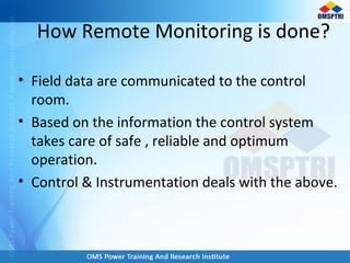 How Remote Monitoring is done?
• Field data are communicated to the control
room.
• Based on the information the control system
takes care of safe , reliable and optimum
operation.
• Control & Instrumentation deals with the above.
 