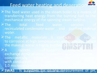 Feed water heating and deaeration
The feed water used in the steam boiler is a means of
transferring heat energy from the burning fuel to the
mechanical energy of the spinning steam turbine.
The total feed water consists of
recirculated condensate water and purified makeup
water.
The metallic materials it contacts are subject
to corrosion at high temperatures and pressures, hence
the makeup water is highly purified before use.
A system of water softeners and ion
exchange demineralizers produces water so pure that it
coincidentally becomes an electrical insulator,
with conductivity in the range of 0.3–
1.0 microsiemens per centimeter.
SWAS : Is a system for on-line measurement of pH,
 