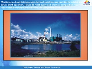 Monitoring and maintaining proper chemical conditions are essential for reliable and efficient
power plant operation. Failure to meet purity and chemical composition requirements can
lead to inefficient operation and eventually component failure.
 