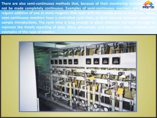 There are also semi-continuous methods that, because of their monitoring techniques, can
not be made completely continuous. Examples of semi-continuous monitors are ones that
require addition of one or more reagents that react with the sample prior to detection. These
semi-continuous monitors have a controlled cycle time, or time interval, between repetitive
sample introductions. The cycle time is long enough to allow detection but short enough to
maintain the timely reporting of data. Silica, phosphate, and hydrazine inline analyzers are
examples of this type of monitor.
 
