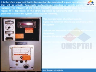 It is therefore important that in-line monitors be maintained in good operating condition so
they will be reliable. Perpetually malfunctioning monitors or sample pumps should be
replaced. The integrity of the in-line chemistry monitoring system must be held in high
regard. It is dependent on the effort expended by laboratory staff and instrumentation
personnel to assure the system's accuracy and reliability.
The main purposes of analyzers are to:
Signal the existence of corrosive conditions within
the system.
Indicate the amount of scale-forming substances in
the system.
Monitor the carry-over in the steam.
Monitor demineralizer effluent quality.
 