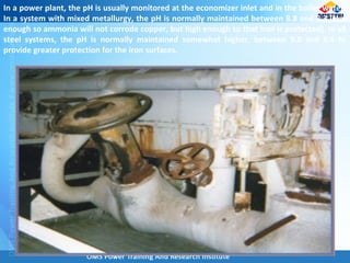 In a power plant, the pH is usually monitored at the economizer inlet and in the boiler water.
In a system with mixed metallurgy, the pH is normally maintained between 8.8 and 9.3 (low
enough so ammonia will not corrode copper, but high enough so that iron is protected). In all
steel systems, the pH is normally maintained somewhat higher, between 9.0 and 9.6 to
provide greater protection for the iron surfaces.
 
