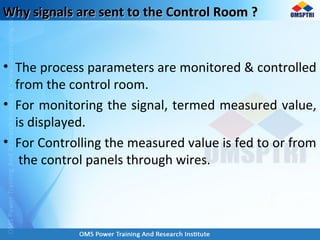Why signals are sent to the Control Room ?Why signals are sent to the Control Room ?
• The process parameters are monitored & controlled
from the control room.
• For monitoring the signal, termed measured value,
is displayed.
• For Controlling the measured value is fed to or from
the control panels through wires.
 
