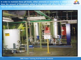 In order to maintain these pH levels, either ammonia or morpholine is added to the system.
Since the amount of Morpholine added to the system will effect the final system pH, there
must be some feedback between the pH controlling chemical addition and system pH.
 