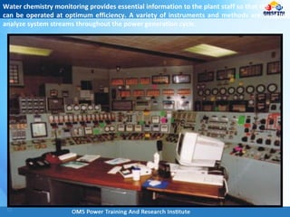 Water chemistry monitoring provides essential information to the plant staff so that the plant
can be operated at optimum efficiency. A variety of instruments and methods are used to
analyze system streams throughout the power generation cycle.
 