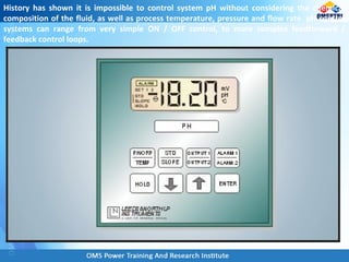 History has shown it is impossible to control system pH without considering the chemical
composition of the fluid, as well as process temperature, pressure and flow rate. pH control
systems can range from very simple ON / OFF control, to more complex feedforward /
feedback control loops.
 