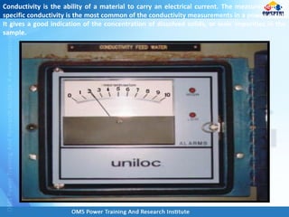 Conductivity is the ability of a material to carry an electrical current. The measurement of
specific conductivity is the most common of the conductivity measurements in a power plant.
It gives a good indication of the concentration of dissolved solids, or ionic impurities in the
sample.
 
