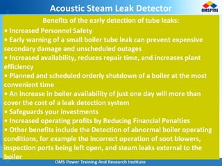 Acoustic Steam Leak Detector
Benefits of the early detection of tube leaks:
• Increased Personnel Safety
• Early warning of a small boiler tube leak can prevent expensive
secondary damage and unscheduled outages
• Increased availability, reduces repair time, and increases plant
efficiency
• Planned and scheduled orderly shutdown of a boiler at the most
convenient time
• An increase in boiler availability of just one day will more than
cover the cost of a leak detection system
• Safeguards your investments
• Increased operating profits by Reducing Financial Penalties
• Other benefits include the Detection of abnormal boiler operating
conditions, for example the incorrect operation of soot blowers,
inspection ports being left open, and steam leaks external to the
boiler
 
