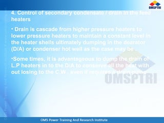 4. Control of secondary condensate / drain in the feed
heaters
• Drain is cascade from higher pressure heaters to
lower pressure heaters to maintain a constant level in
the heater shells ultimately dumping in the dearator
(D/A) or condenser hot well as the case may be .
•Some times, it is advantageous to dump the drain of
L.P heaters in to the D/A to conserve all the heat with
out losing to the C.W , even if requires a drain pump
 