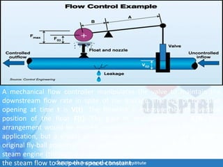 A mechanical flow controller manipulates the valve to maintain the
downstream flow rate in spite of the leakage. The size of the valve
opening at time t is V(t). The flowrate is measured by the vertical
position of the float F(t). The gain of the controller is A/B. This
arrangement would be entirely impractical for a modern flow control
application, but a similar principle was actually used in James Watt’s
original fly-ball governor. Watt used a float to measure the speed of his
steam engine (through a mechanical linkage) and a lever arm to adjust
the steam flow to keep the speed constant.
 