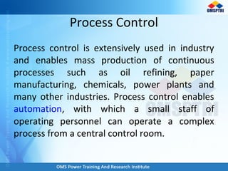 Process Control
Process control is extensively used in industry
and enables mass production of continuous
processes such as oil refining, paper
manufacturing, chemicals, power plants and
many other industries. Process control enables
automation, with which a small staff of
operating personnel can operate a complex
process from a central control room.
 