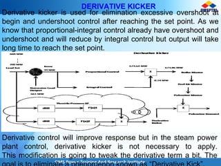 DERIVATIVE KICKER
Derivative kicker is used for elimination excessive overshoot at
begin and undershoot control after reaching the set point. As we
know that proportional-integral control already have overshoot and
undershoot and will reduce by integral control but output will take
long time to reach the set point.
Derivative control will improve response but in the steam power
plant control, derivative kicker is not necessary to apply.
This modification is going to tweak the derivative term a bit. The
 