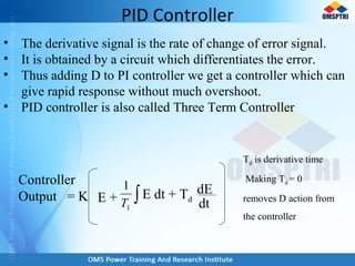 PID Controller
• The derivative signal is the rate of change of error signal.
• It is obtained by a circuit which differentiates the error.
• Thus adding D to PI controller we get a controller which can
give rapid response without much overshoot.
• PID controller is also called Three Term Controller
Controller
Output = K E + ∫1
1
T
E dt + Td
dE
dt
Td is derivative time
Making Td = 0
removes D action from
the controller
 