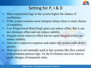 Setting for P, I & D
1. More exponential lags in the system higher the chance of
oscillations.
2. If the system contains more transport delays there is more chance
of instability.
3. Low Proportional Band (high gain) can reduce offset. But it can
not eliminate offset and can reduce stability.
4. Integral action removes offset but too rapid integral action can
reduce stability.
5. Derivative improves response and makes the system settle down
quickly.
6. Derivative is not normally used in fast systems like flow control
with minimum process lags. As the D element can over react to
quick changes of measured value.
 