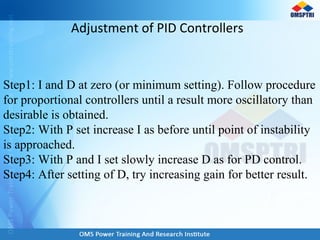 Adjustment of PID Controllers
Step1: I and D at zero (or minimum setting). Follow procedure
for proportional controllers until a result more oscillatory than
desirable is obtained.
Step2: With P set increase I as before until point of instability
is approached.
Step3: With P and I set slowly increase D as for PD control.
Step4: After setting of D, try increasing gain for better result.
 
