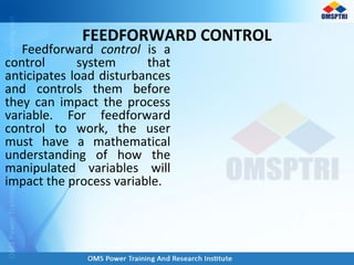 FEEDFORWARD CONTROL
Feedforward control is a
control system that
anticipates load disturbances
and controls them before
they can impact the process
variable. For feedforward
control to work, the user
must have a mathematical
understanding of how the
manipulated variables will
impact the process variable.
 