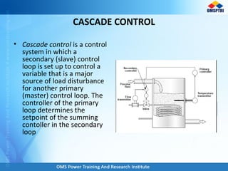 CASCADE CONTROL
• Cascade control is a control
system in which a
secondary (slave) control
loop is set up to control a
variable that is a major
source of load disturbance
for another primary
(master) control loop. The
controller of the primary
loop determines the
setpoint of the summing
contoller in the secondary
loop
 