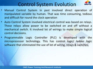 Control System Evolution
• Manual Control System in past involved direct operation of
manipulated variable by human. That was time consuming, tedious
and difficult for round the clock operation
• Auto Control System involved electrical control was based on relays.
These relays allow power to be switched on and off without a
mechanical switch. It involved lot of wirings to make simple logical
control decisions.
• Programmable Logic Controller (PLC) is developed with the
microprocessor technology. This has control logic/ ladder logic
software that eliminated the use of lot of wiring, relays & switches.
 