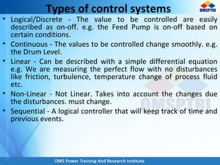 Types of control systems
• Logical/Discrete - The value to be controlled are easily
described as on-off. e.g. the Feed Pump is on-off based on
certain conditions.
• Continuous - The values to be controlled change smoothly. e.g.
the Drum Level.
• Linear - Can be described with a simple differential equation
e.g. We are measuring the perfect flow with no disturbances
like friction, turbulence, temperature change of process fluid
etc.
• Non-Linear - Not Linear. Takes into account the changes due
the disturbances. must change.
• Sequential - A logical controller that will keep track of time and
previous events.
 