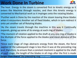 Work Done In Turbine
The heat Energy in the steam is converted first to kinetic energy as it
enters the Machine through nozzles, and then this kinetic energy is
converted to Mechanical work as it impinges onto the rotating blades.
•Further work is Done by the reaction of the steam leaving these blades
when it encounters Another set of fixed blades, which in turn redirect it
onto yet another set of Rotating blades.
•As the steam travels through the machine in this way it Continually
expands, giving up some of its energy at each ring of blades.
•The moment of rotation applied to the shaft at any one ring of blades is
the Multiple of the force applied to the blades and mean distance of the
force.
•Since each stage of rings abstracts energy from the steam, the force
applied At the subsequent stage is less than it was at the preceding ring
and, therefore, to ensure that a constant moment is applied to the shaft
at each stage, the length of the blades in all rings after the first is made
longer than that of the preceding ring.
 