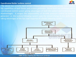 Coordinated Boiler turbine control
The above two systems have certain inherent disadvantages and neither fully exploits
the capabilities of both Boiler and turbine generator. Hence both are combined into a
coordinated control system giving advantages of both the system and minimizing the
disadvantages. It assigns the responsibility of throttle pressure control to turbine-
generator i.e. the turbine-following system uses the stored energy in the Boiler thus
taking advantages of the fast load response of a Boiler following system.
 