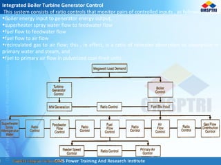 Integrated Boiler Turbine Generator Control
This system consists of ratio controls that monitor pairs of controlled inputs , as follows,
•Boiler energy input to generator energy output,
•superheater spray water flow to feedwater flow
•fuel flow to feedwater flow
•fuel flow to air flow
•recirculated gas to air flow; this , in effect, is a ratio of reheater absorption to absorption in
primary water and steam, and
•fuel to primary air flow in pulverized coal-fired units.
 