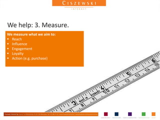 We help: 3. Measure.
We measure what we aim to:
 Reach
 Influence
 Engagement
 Loyalty
 Action (e.g. purchase)
 