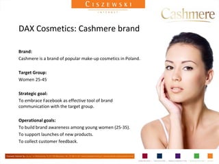DAX Cosmetics: Cashmere brand

Brand:
Cashmere is a brand of popular make-up cosmetics in Poland.

Target Group:
Women 25-45

Strategic goal:
To embrace Facebook as effective tool of brand
communication with the target group.

Operational goals:
To build brand awareness among young women (25-35).
To support launches of new products.
To collect customer feedback.
 