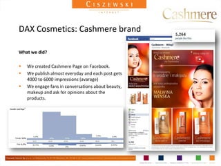DAX Cosmetics: Cashmere brand

What we did?

   We created Cashmere Page on Facebook.
   We publish almost everyday and each post gets
    4000 to 6000 impressions (avarage)
   We engage fans in conversations about beauty,
    makeup and ask for opinions about the
    products.
 