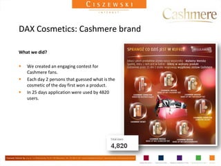 DAX Cosmetics: Cashmere brand

What we did?

   We created an engaging contest for
    Cashmere fans.
   Each day 2 persons that guessed what is the
    cosmetic of the day first won a product.
   In 25 days application were used by 4820
    users.
 