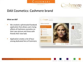 DAX Cosmetics: Cashmere brand

What we did?

   We created a sphisticated facebook
    application that allows users trying
    effects of Cashmere cosmetics on
    their own picture and share with
    friends their new look.

   Application creates a lot of buzz
    among dedicated fans of Cashmere.
 