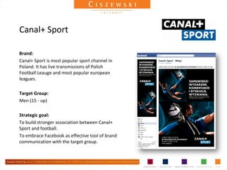 Canal+ Sport

Brand:
Canal+ Sport is most popular sport channel in
Poland. It has live transmissions of Polish
Football Leauge and most popular european
leagues.

Target Group:
Men (15 - up)

Strategic goal:
To build stronger association between Canal+
Sport and football.
To embrace Facebook as effective tool of brand
communication with the target group.
 