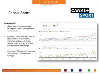 Canal+ Sport

What we did?
   Elaboration of comprehensive
    strategy for Canal+ Sport presence
    on Facebook.

   Constant cooperation with internal
    stakeholders: TV presenters,
    marketing and sales, technical
    support, R&D. In order to deliver
    quality content on FanPage.

   Community Management – posting
    and reacting to comments on
    FanPage.
 