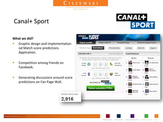 Canal+ Sport

What we did?
 Graphic design and implementation
   od Match score predictions
   Application.

   Competition among friends on
    Facebook.

   Generating discussions around score
    predictions on Fan Page Wall.
 