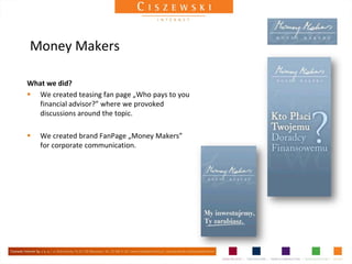 Money Makers

What we did?
 We created teasing fan page „Who pays to you
   financial advisor?” where we provoked
   discussions around the topic.

   We created brand FanPage „Money Makers”
    for corporate communication.
 