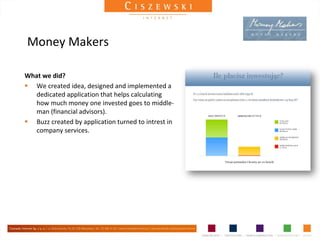 Money Makers

What we did?
 We created idea, designed and implemented a
   dedicated application that helps calculating
   how much money one invested goes to middle-
   man (financial advisors).
 Buzz created by application turned to intrest in
   company services.
 
