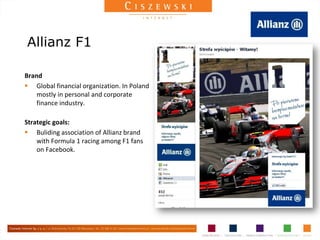 Allianz F1

Brand
 Global financial organization. In Poland
    mostly in personal and corporate
    finance industry.

Strategic goals:
 Buliding association of Allianz brand
    with Formula 1 racing among F1 fans
    on Facebook.
 