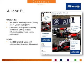 Allianz F1

What we did?
 We created a FanPage called „Racing
   Zone” („Strefa wyścigów”)
 Community Managment: providing
   community with up-to-date
   information about races, teams,
   equipment…

Results:
 Ca. 1000 fans in 2 weeks with
   minimum investments in Ads support.
 