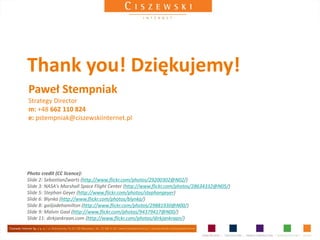 Thank you! Dziękujemy!
Paweł Stempniak
Strategy Director
m: +48 662 110 824
e: pstempniak@ciszewskiinternet.pl




Photo credit (CC licence):
Slide 2: SebastianZwarts (http://www.flickr.com/photos/29200302@N02/)
Slide 3: NASA's Marshall Space Flight Center (http://www.flickr.com/photos/28634332@N05/)
Slide 5: Stephan Geyer (http://www.flickr.com/photos/stephangeyer)
Slide 6: Blynka (http://www.flickr.com/photos/blynka/)
Slide 8: gailjadehamilton (http://www.flickr.com/photos/29881930@N00/)
Slide 9: Malvin Gaal (http://www.flickr.com/photos/94379417@N00/)
Slide 11: dirkjankraan.com (http://www.flickr.com/photos/dirkjankraan/)
 