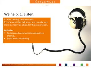 We help: 1. Listen.
To learn the way consumers talk.
To know what they talk about and to make sure
there is a room for a brand in this conversation.

Activities:
 Business and communication objectives
   analysis,
 Social media monitoring.
 